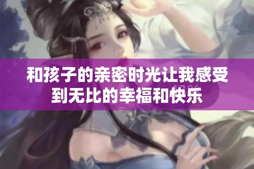 和孩子的亲密时光让我感受到无比的幸福和快乐