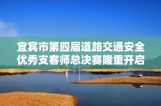 宜宾市第四届道路交通安全优秀支客师总决赛隆重开启 引发广泛关注