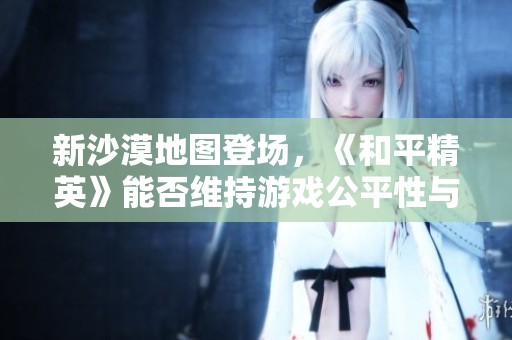 新沙漠地图登场，《和平精英》能否维持游戏公平性与平衡性？