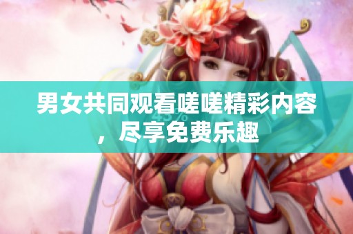 男女共同观看嗟嗟精彩内容，尽享免费乐趣
