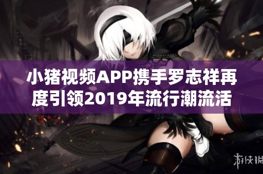 小猪视频APP携手罗志祥再度引领2019年流行潮流活动