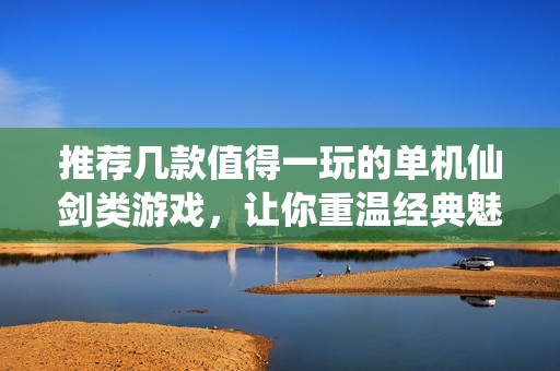 推荐几款值得一玩的单机仙剑类游戏，让你重温经典魅力