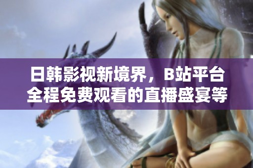 日韩影视新境界，B站平台全程免费观看的直播盛宴等你来享！