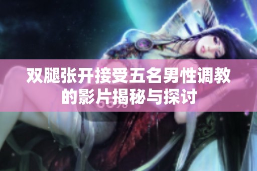双腿张开接受五名男性调教的影片揭秘与探讨