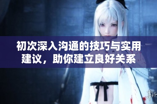 初次深入沟通的技巧与实用建议，助你建立良好关系