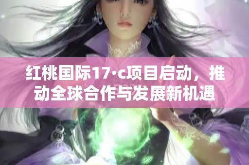 红桃国际17·c项目启动，推动全球合作与发展新机遇