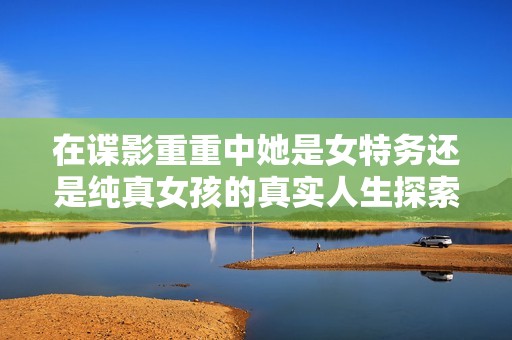 在谍影重重中她是女特务还是纯真女孩的真实人生探索