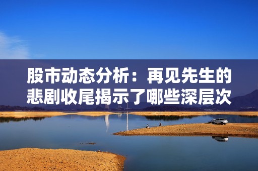 股市动态分析：再见先生的悲剧收尾揭示了哪些深层次问题