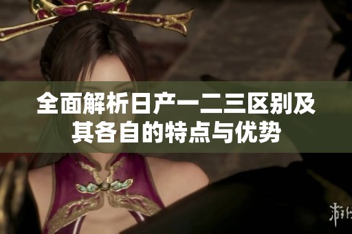 全面解析日产一二三区别及其各自的特点与优势