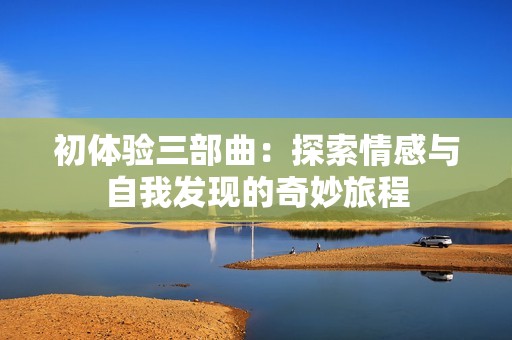 初体验三部曲：探索情感与自我发现的奇妙旅程
