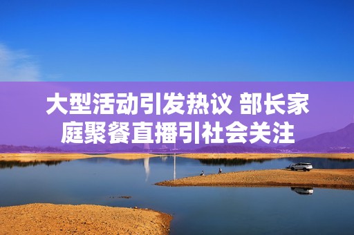 大型活动引发热议 部长家庭聚餐直播引社会关注