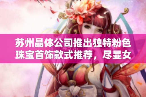 苏州晶体公司推出独特粉色珠宝首饰款式推荐，尽显女性魅力