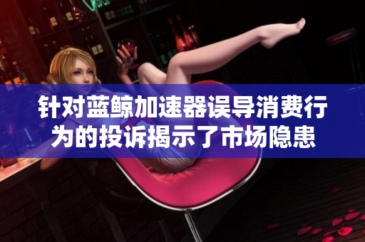 针对蓝鲸加速器误导消费行为的投诉揭示了市场隐患