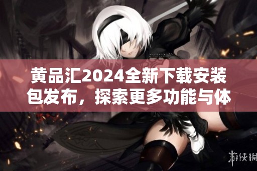 黄品汇2024全新下载安装包发布，探索更多功能与体验