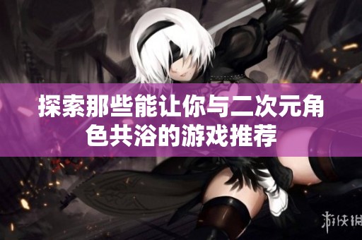 探索那些能让你与二次元角色共浴的游戏推荐