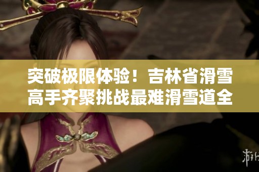 突破极限体验！吉林省滑雪高手齐聚挑战最难滑雪道全揭秘