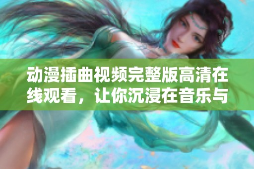 动漫插曲视频完整版高清在线观看，让你沉浸在音乐与剧情中
