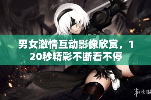 男女激情互动影像欣赏，120秒精彩不断看不停