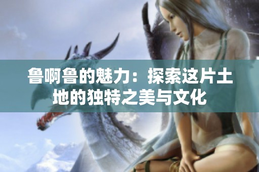 鲁啊鲁的魅力：探索这片土地的独特之美与文化