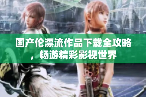 国产伦漂流作品下载全攻略，畅游精彩影视世界