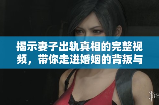 揭示妻子出轨真相的完整视频，带你走进婚姻的背叛与反思
