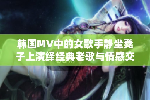 韩国MV中的女歌手静坐凳子上演绎经典老歌与情感交融