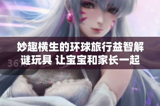 妙趣横生的环球旅行益智解谜玩具 让宝宝和家长一起探索亲子乐趣