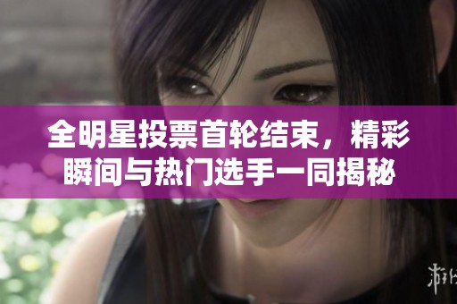 全明星投票首轮结束，精彩瞬间与热门选手一同揭秘