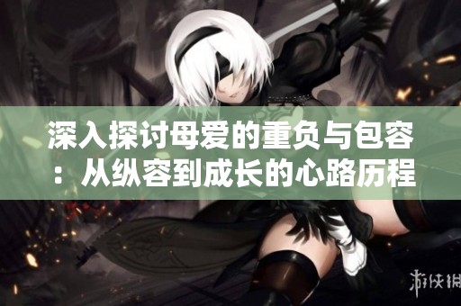 深入探讨母爱的重负与包容：从纵容到成长的心路历程