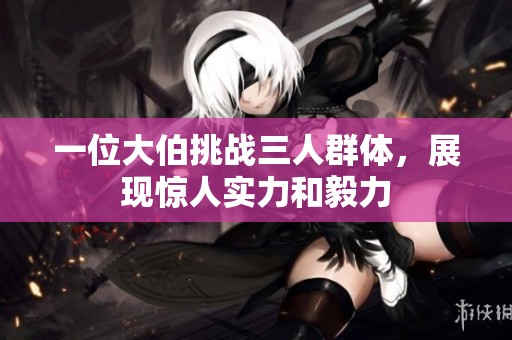 一位大伯挑战三人群体，展现惊人实力和毅力