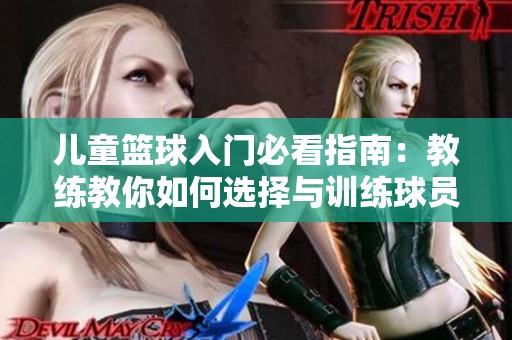 儿童篮球入门必看指南：教练教你如何选择与训练球员