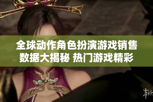 全球动作角色扮演游戏销售数据大揭秘 热门游戏精彩对比分析