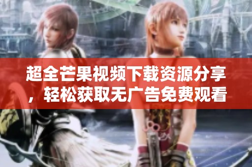 超全芒果视频下载资源分享，轻松获取无广告免费观看体验
