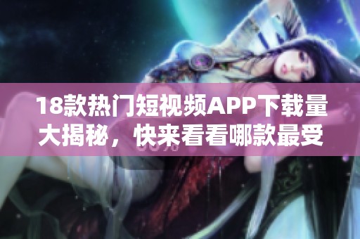 18款热门短视频APP下载量大揭秘，快来看看哪款最受欢迎