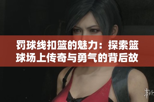 罚球线扣篮的魅力：探索篮球场上传奇与勇气的背后故事
