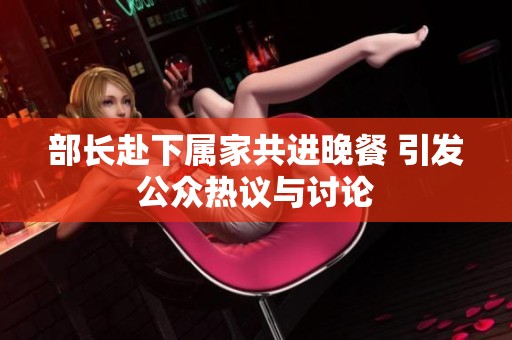 部长赴下属家共进晚餐 引发公众热议与讨论