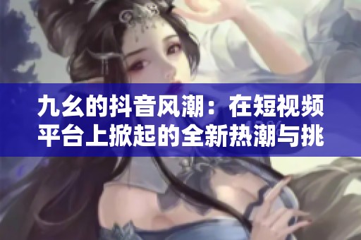 九幺的抖音风潮：在短视频平台上掀起的全新热潮与挑战