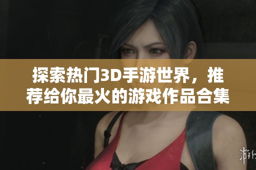 探索热门3D手游世界，推荐给你最火的游戏作品合集