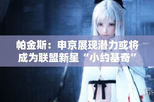 帕金斯：申京展现潜力或将成为联盟新星“小约基奇”