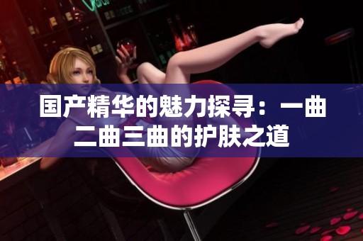 国产精华的魅力探寻：一曲二曲三曲的护肤之道