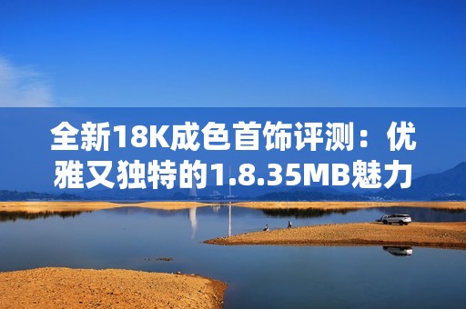 全新18K成色首饰评测：优雅又独特的1.8.35MB魅力展示