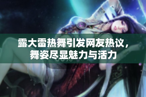露大雷热舞引发网友热议，舞姿尽显魅力与活力