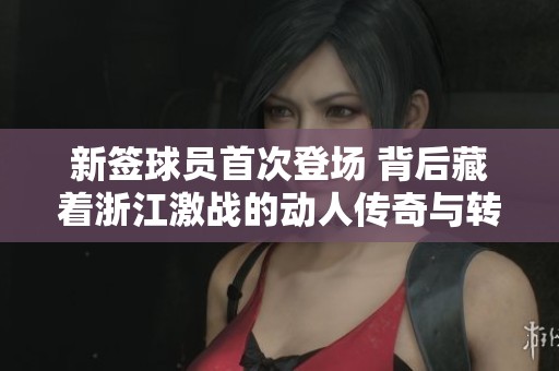 新签球员首次登场 背后藏着浙江激战的动人传奇与转折历程