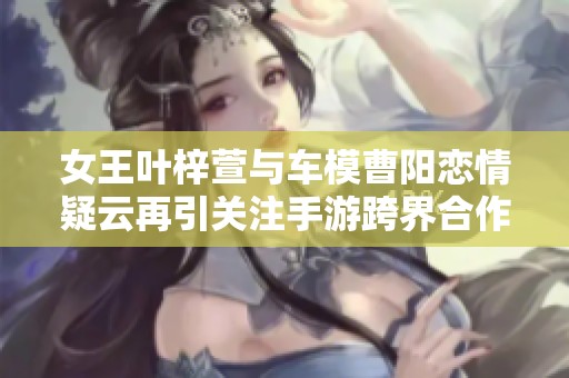 女王叶梓萱与车模曹阳恋情疑云再引关注手游跨界合作精彩纷呈