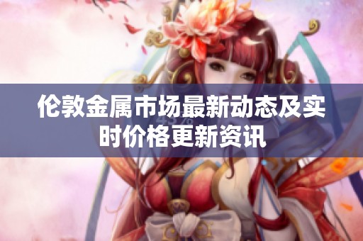 伦敦金属市场最新动态及实时价格更新资讯