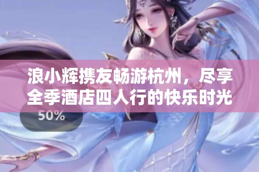 浪小辉携友畅游杭州，尽享全季酒店四人行的快乐时光