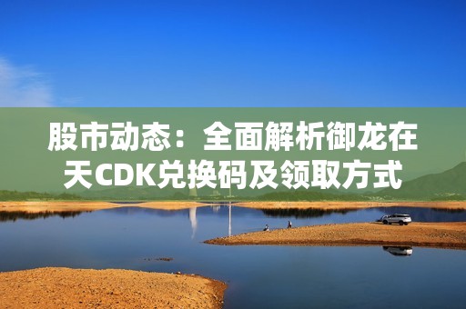 股市动态：全面解析御龙在天CDK兑换码及领取方式