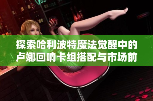 探索哈利波特魔法觉醒中的卢娜回响卡组搭配与市场前景分析