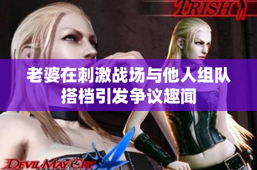 老婆在刺激战场与他人组队搭档引发争议趣闻