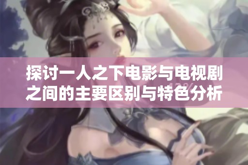 探讨一人之下电影与电视剧之间的主要区别与特色分析